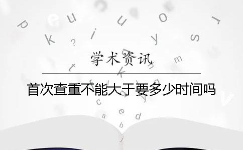 首次查重不能大于要多少时间吗