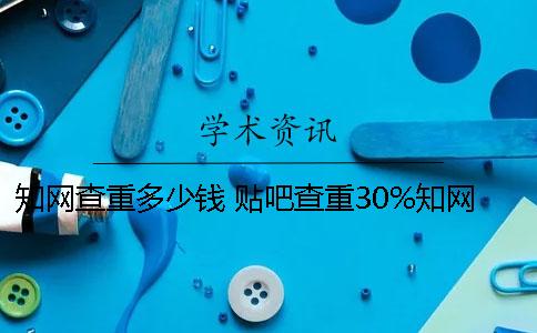 知网查重多少钱？ 贴吧查重30%知网会有多少钱？