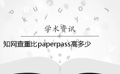 知网查重比paperpass高多少知网查重比paperpass高多少