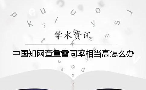 中国知网查重雷同率相当高怎么办？