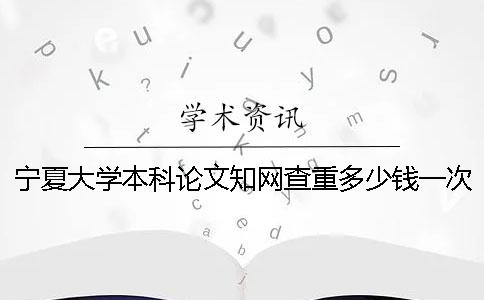 宁夏大学本科论文知网查重多少钱一次查重