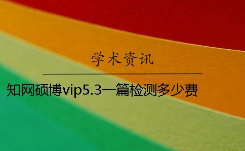 知网硕博vip5.3一篇检测多少费用？