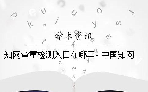 知网查重检测入口在哪里- 中国知网查重检测入口