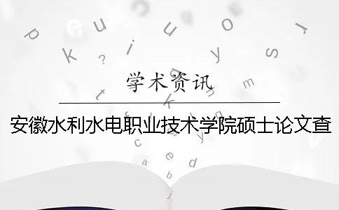 安徽水利水电职业技术学院硕士论文查重要求及重复率 安徽水利水电职业技术学院毕业就业怎么样