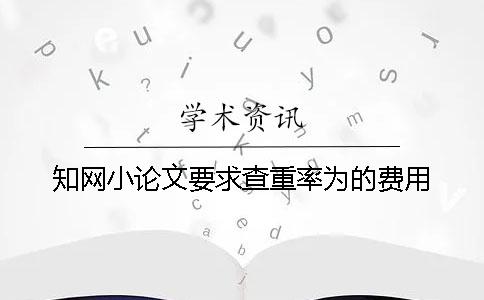 知网小论文要求查重率为的费用