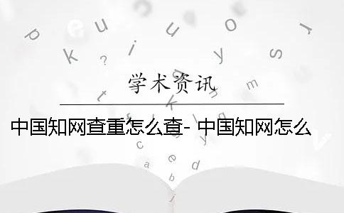 中国知网查重怎么查- 中国知网怎么降重