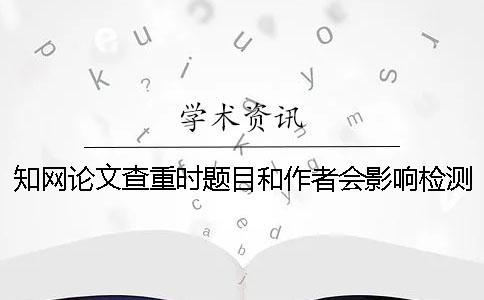 知网论文查重时题目和作者会影响检测结果吗？