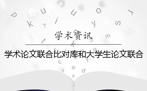 学术论文联合比对库和大学生论文联合对比库有什么区别？