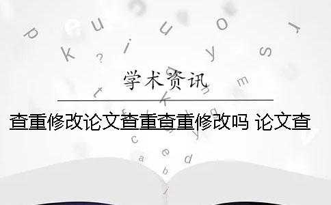 查重修改论文查重查重修改吗 论文查重后修改怎么继续查重