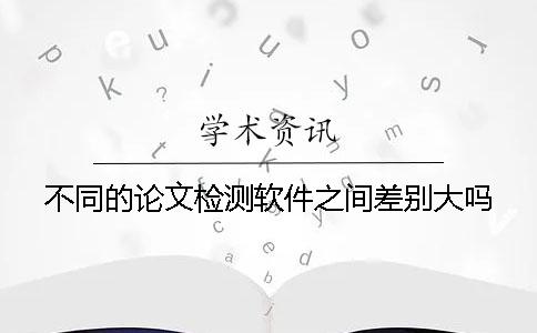 不同的论文检测软件之间差别大吗？