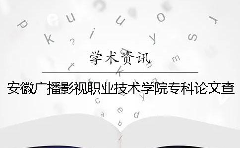 安徽广播影视职业技术学院专科论文查重要求及重复率 安徽广播影视职业技术学院是民办还是公办