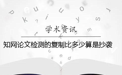 知网论文检测的复制比多少算是抄袭？ 知网论文检测的结果一般是看哪个复制比？