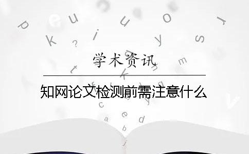 知网论文检测前需注意什么？