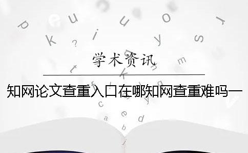 知网论文查重入口在哪？知网查重难吗？一