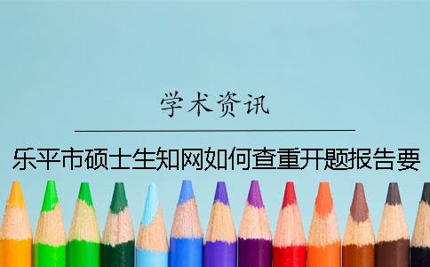 乐平市硕士生知网如何查重？开题报告要查吗？