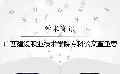 广西建设职业技术学院专科论文查重要求及重复率 广西建设职业技术学院是专科还是本科