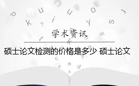 硕士论文检测的价格是多少？ 硕士论文润色的价格