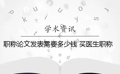 职称论文发表需要多少钱？ 买医生职称论文一般多少钱