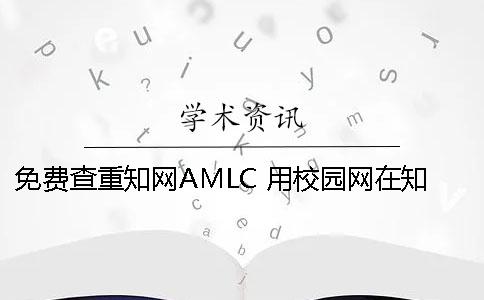 免费查重知网AMLC？ 用校园网在知网里面查重是免费的吗