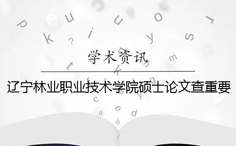 辽宁林业职业技术学院硕士论文查重要求及重复率