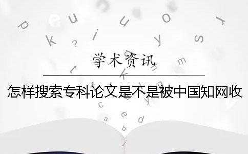 怎样搜索专科论文是不是被中国知网收录进