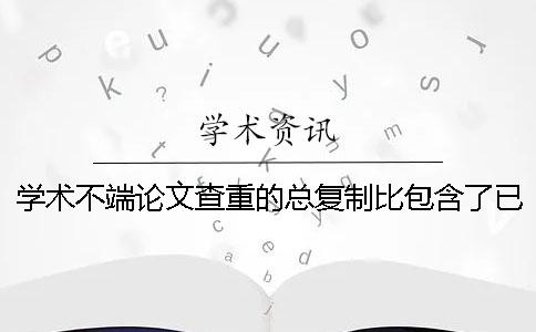 学术不端论文查重的总复制比包含了已发表论文吗 ？