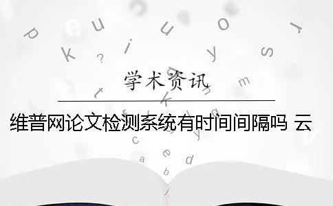 维普网论文检测系统有时间间隔吗 云南经济管理学院维普论文检测系统